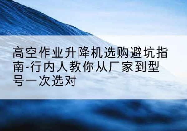 番禺升降平台厂家-高空作业升降机选购避坑指南-行内人教你从厂家到型号一次选对