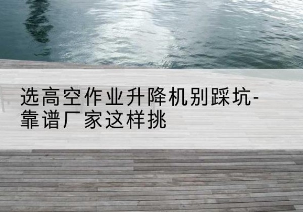 番禺剪叉式升降机厂家-选高空作业升降机别踩坑-靠谱厂家这样挑