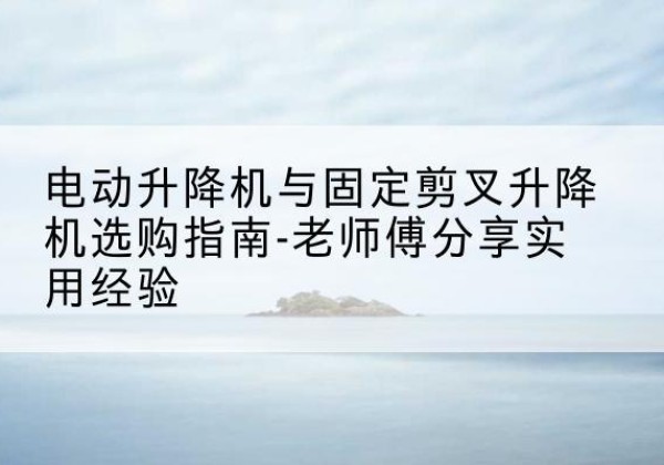 番禺电动升降机怎么选-电动升降机与固定剪叉升降机选购指南-老师傅分享实用经验