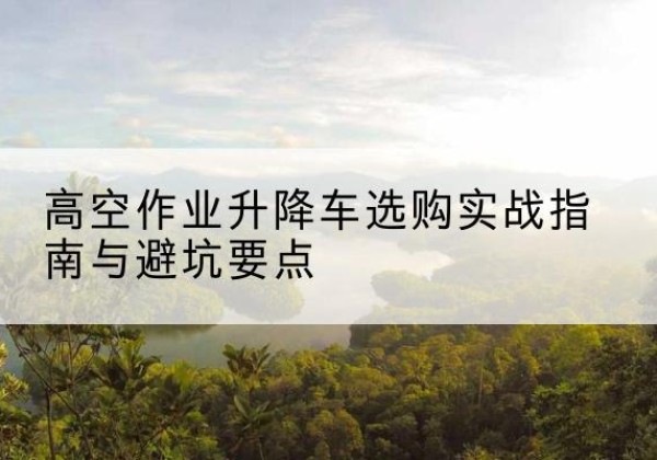 番禺升降车怎么选-高空作业升降车选购实战指南与避坑要点