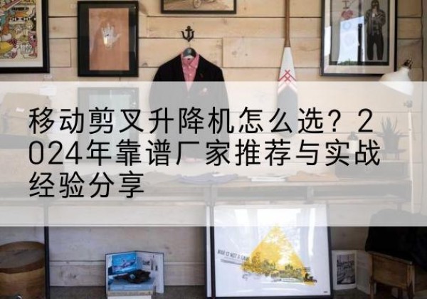 番禺升降平台厂家推荐-移动剪叉升降机怎么选？2024年靠谱厂家推荐与实战经验分享